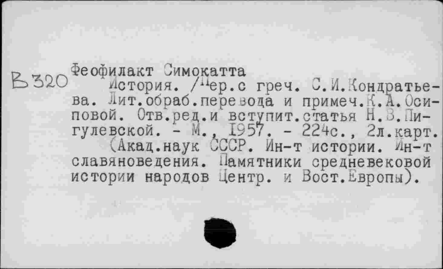 ﻿
Феофилакт Симокатта
История. /пер.с греч. 0.И.Кондратьева. Лит.обраб.перевода и примем.К.А.Осиповой. Отв.ред.и вступит.статья Н.З.Пи-гулевской. - М., 1957. - 224с., 2л.карт.
Цкад.наук СССР. Ин-т истории, йн-т славяноведения. Памятники средневековой истории народов центр, и Вост.Европы).